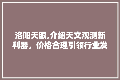 洛阳天眼,介绍天文观测新利器，价格合理引领行业发展