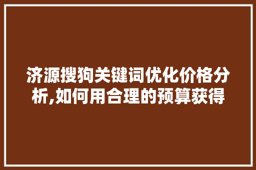 济源搜狗关键词优化价格分析,如何用合理的预算获得最佳推广效果