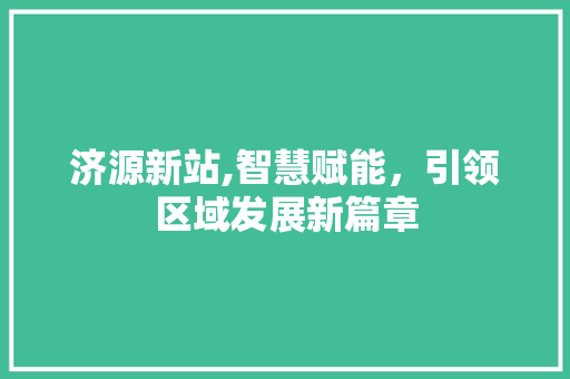 济源新站,智慧赋能，引领区域发展新篇章