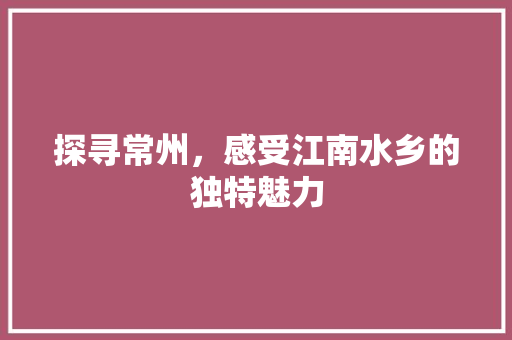 探寻常州，感受江南水乡的独特魅力