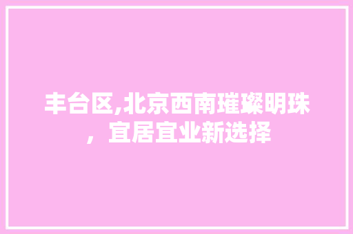 丰台区,北京西南璀璨明珠，宜居宜业新选择