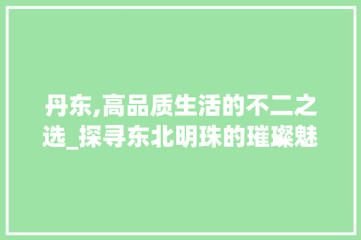 丹东,高品质生活的不二之选_探寻东北明珠的璀璨魅力
