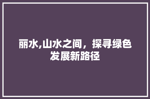 丽水,山水之间，探寻绿色发展新路径