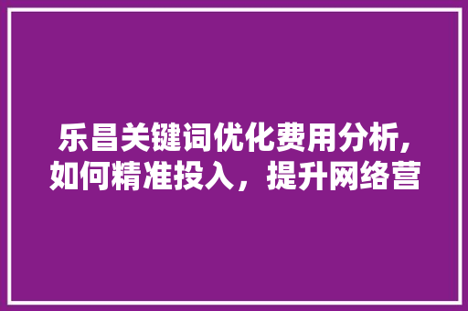 乐昌关键词优化费用分析,如何精准投入，提升网络营销效果
