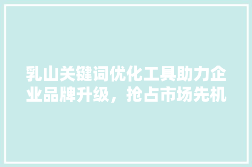 乳山关键词优化工具助力企业品牌升级，抢占市场先机