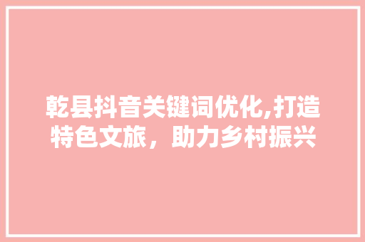 乾县抖音关键词优化,打造特色文旅，助力乡村振兴