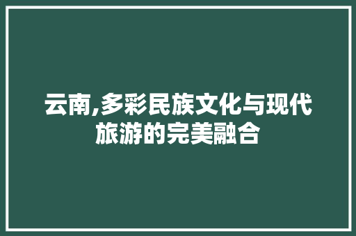 云南,多彩民族文化与现代旅游的完美融合