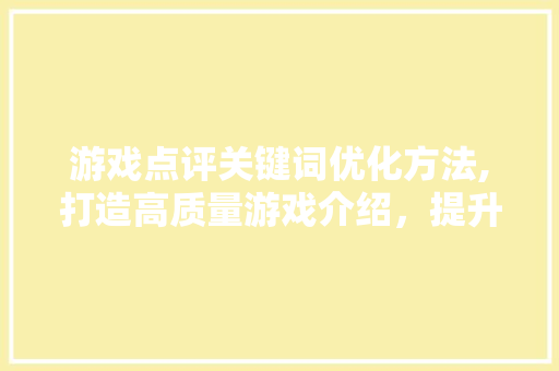 游戏点评关键词优化方法,打造高质量游戏介绍，提升用户体验
