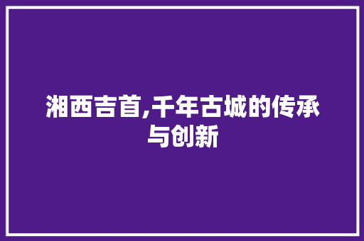 湘西吉首,千年古城的传承与创新
