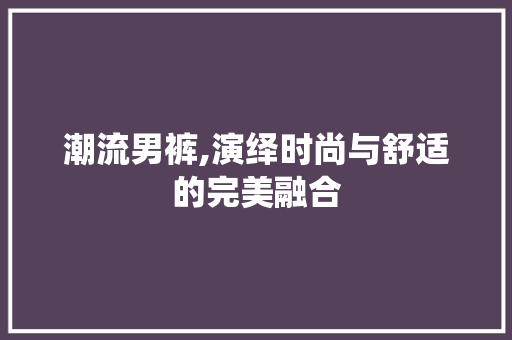 潮流男裤,演绎时尚与舒适的完美融合