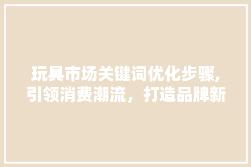 玩具市场关键词优化步骤,引领消费潮流，打造品牌新高度