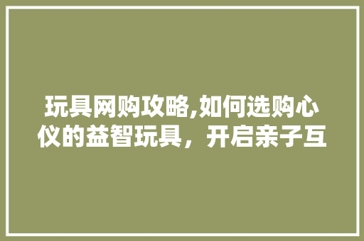 玩具网购攻略,如何选购心仪的益智玩具，开启亲子互动新篇章