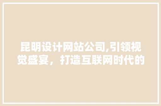 昆明设计网站公司,引领视觉盛宴，打造互联网时代的企业品牌新形象
