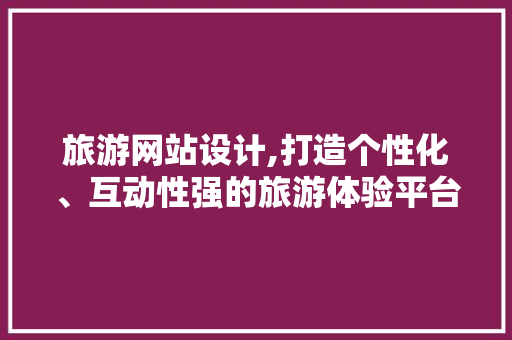 旅游网站设计,打造个性化、互动性强的旅游体验平台