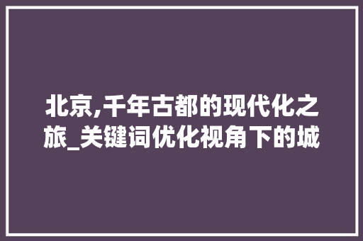 北京,千年古都的现代化之旅_关键词优化视角下的城市魅力探索