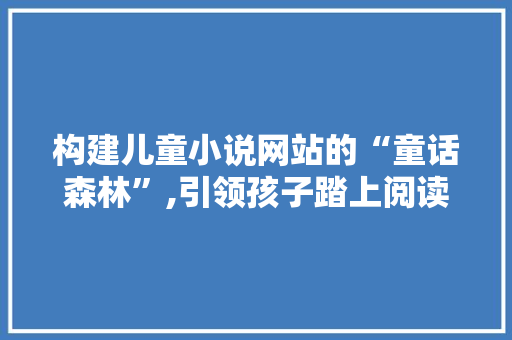 构建儿童小说网站的“童话森林”,引领孩子踏上阅读之旅