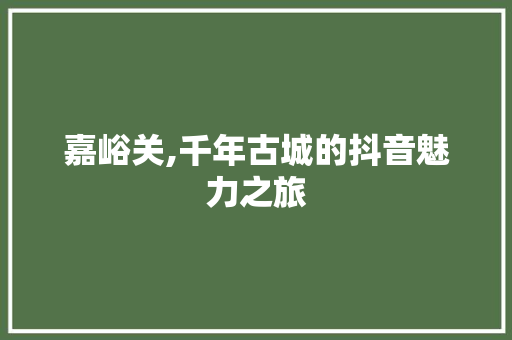嘉峪关,千年古城的抖音魅力之旅