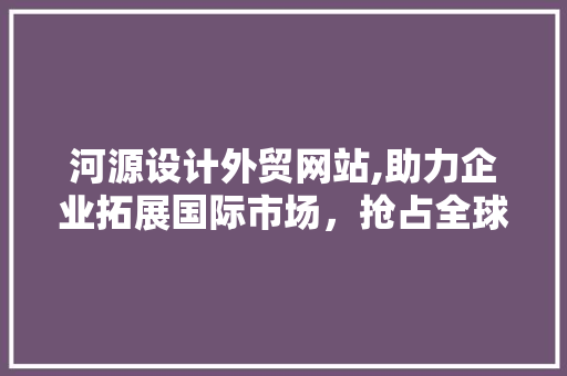 河源设计外贸网站,助力企业拓展国际市场，抢占全球商机