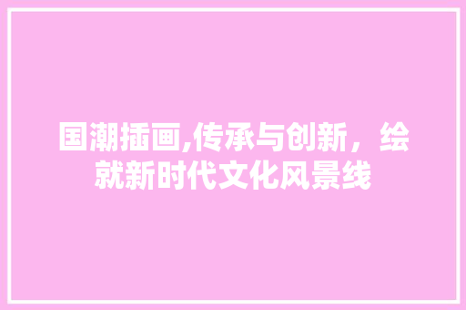国潮插画,传承与创新，绘就新时代文化风景线