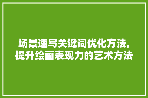 场景速写关键词优化方法,提升绘画表现力的艺术方法