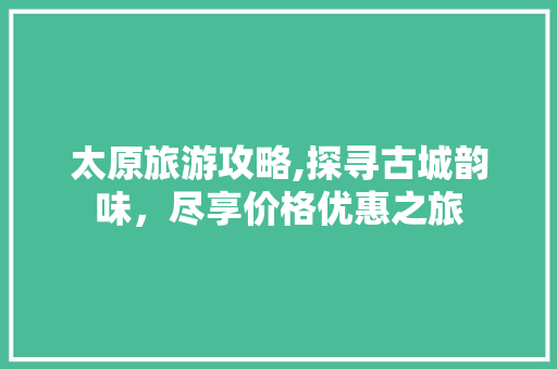 太原旅游攻略,探寻古城韵味，尽享价格优惠之旅