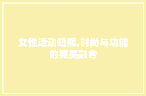 女性运动短裤,时尚与功能的完美融合
