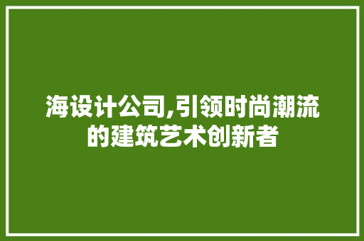 海设计公司,引领时尚潮流的建筑艺术创新者 响应式设计