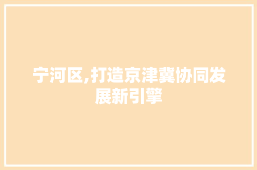 宁河区,打造京津冀协同发展新引擎