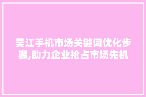 吴江手机市场关键词优化步骤,助力企业抢占市场先机