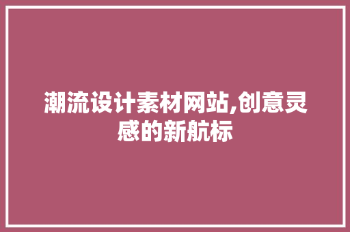 潮流设计素材网站,创意灵感的新航标 响应式设计