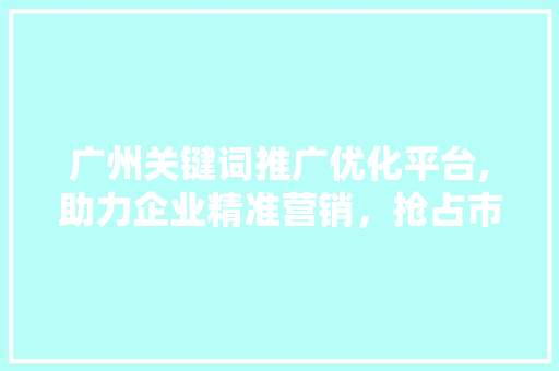 广州关键词推广优化平台,助力企业精准营销，抢占市场先机