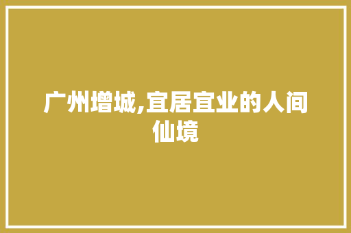 广州增城,宜居宜业的人间仙境
