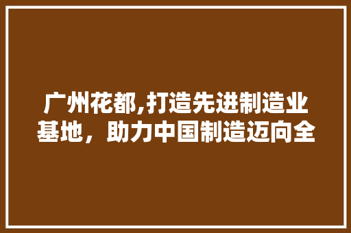 广州花都,打造先进制造业基地，助力中国制造迈向全球