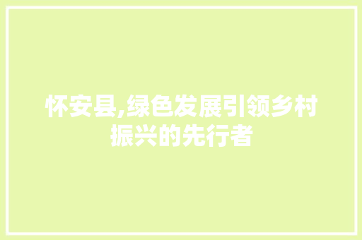 怀安县,绿色发展引领乡村振兴的先行者