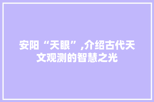 安阳“天眼”,介绍古代天文观测的智慧之光