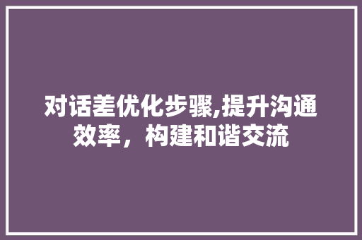 对话差优化步骤,提升沟通效率，构建和谐交流