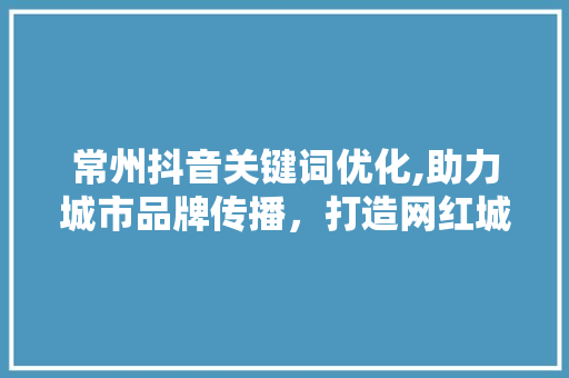 常州抖音关键词优化,助力城市品牌传播，打造网红城市新名片
