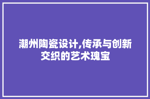 潮州陶瓷设计,传承与创新交织的艺术瑰宝