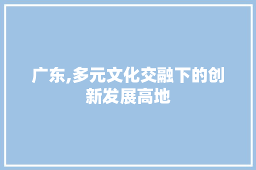 广东,多元文化交融下的创新发展高地