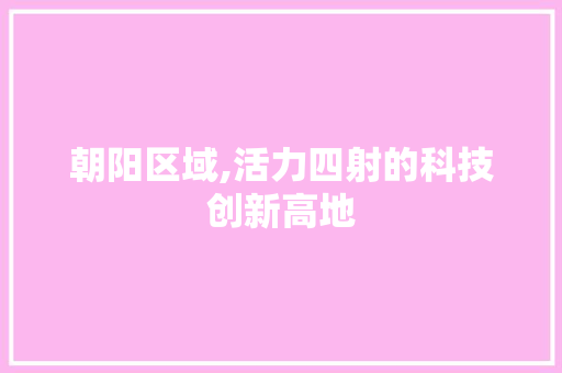 朝阳区域,活力四射的科技创新高地