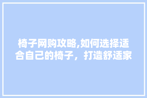 椅子网购攻略,如何选择适合自己的椅子，打造舒适家居环境 商务信函