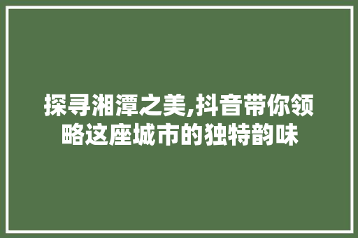 探寻湘潭之美,抖音带你领略这座城市的独特韵味