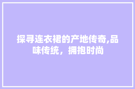 探寻连衣裙的产地传奇,品味传统，拥抱时尚