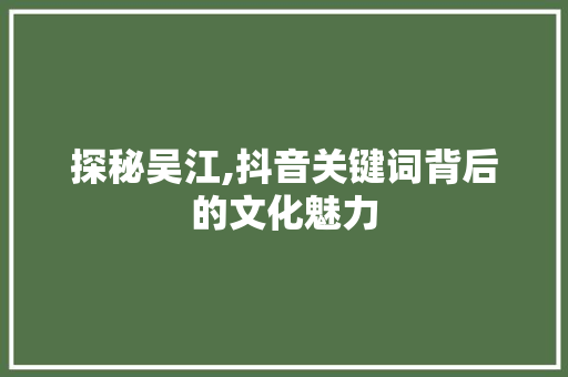 探秘吴江,抖音关键词背后的文化魅力
