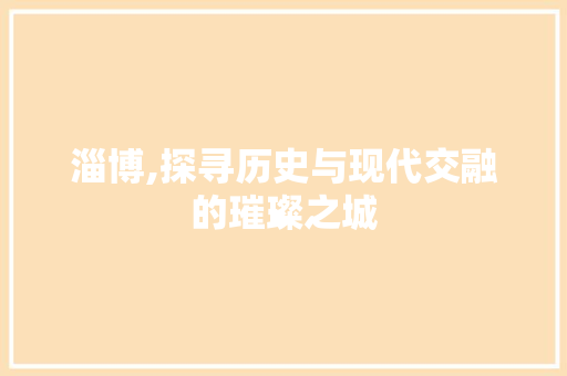 淄博,探寻历史与现代交融的璀璨之城