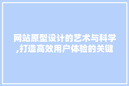 网站原型设计的艺术与科学,打造高效用户体验的关键步骤