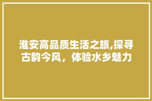 淮安高品质生活之旅,探寻古韵今风，体验水乡魅力