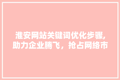 淮安网站关键词优化步骤,助力企业腾飞，抢占网络市场制高点