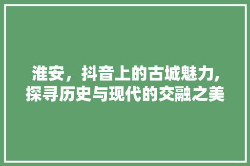 淮安，抖音上的古城魅力,探寻历史与现代的交融之美