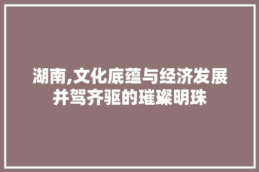 湖南,文化底蕴与经济发展并驾齐驱的璀璨明珠